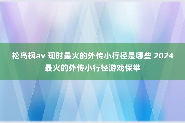 松岛枫av 现时最火的外传小行径是哪些 2024最火的外传小行径游戏保举