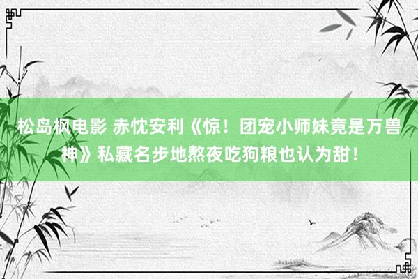 松岛枫电影 赤忱安利《惊！团宠小师妹竟是万兽神》私藏名步地熬夜吃狗粮也认为甜！