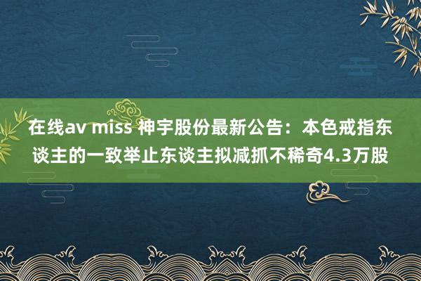 在线av miss 神宇股份最新公告：本色戒指东谈主的一致举止东谈主拟减抓不稀奇4.3万股