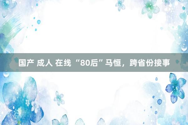 国产 成人 在线 “80后”马恒，跨省份接事