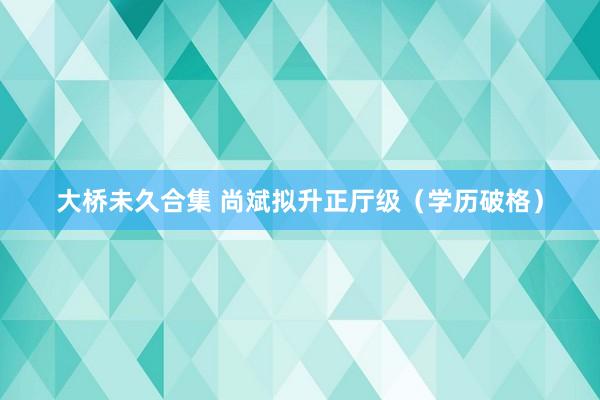 大桥未久合集 尚斌拟升正厅级（学历破格）