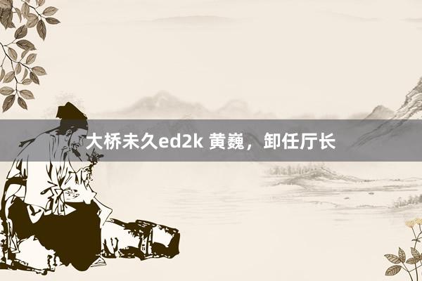 大桥未久ed2k 黄巍，卸任厅长