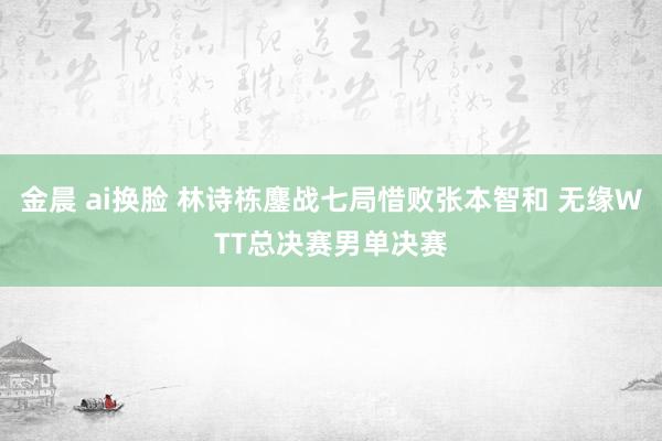 金晨 ai换脸 林诗栋鏖战七局惜败张本智和 无缘WTT总决赛男单决赛