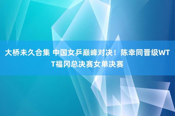 大桥未久合集 中国女乒巅峰对决！陈幸同晋级WTT福冈总决赛女单决赛