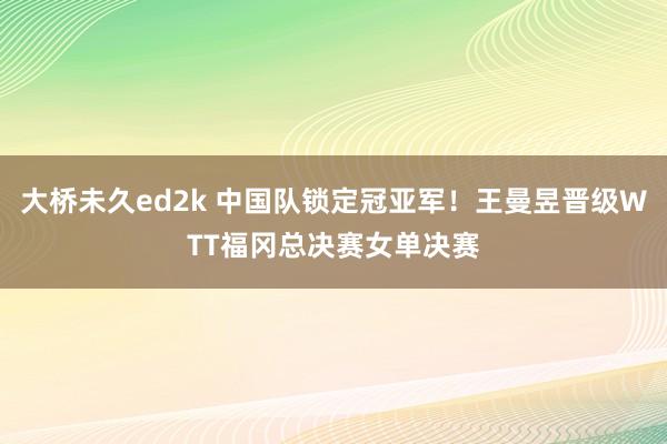 大桥未久ed2k 中国队锁定冠亚军！王曼昱晋级WTT福冈总决赛女单决赛