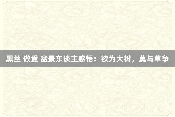 黑丝 做爱 盆景东谈主感悟：欲为大树，莫与草争