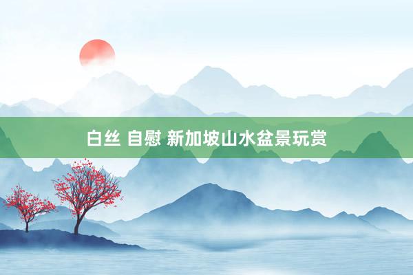 白丝 自慰 新加坡山水盆景玩赏