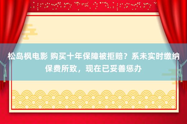 松岛枫电影 购买十年保障被拒赔？系未实时缴纳保费所致，现在已妥善惩办