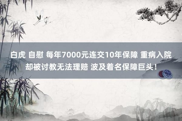 白虎 自慰 每年7000元连交10年保障 重病入院却被讨教无法理赔 波及着名保障巨头！