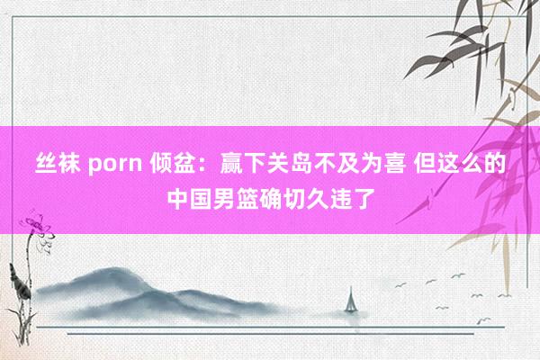 丝袜 porn 倾盆：赢下关岛不及为喜 但这么的中国男篮确切久违了