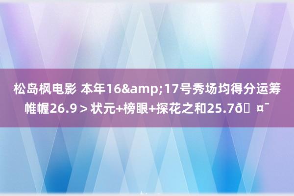 松岛枫电影 本年16&17号秀场均得分运筹帷幄26.9＞状元+榜眼+探花之和25.7🤯