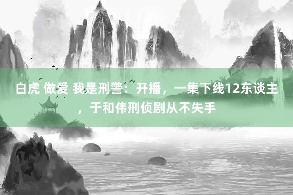 白虎 做爱 我是刑警：开播，一集下线12东谈主，于和伟刑侦剧从不失手