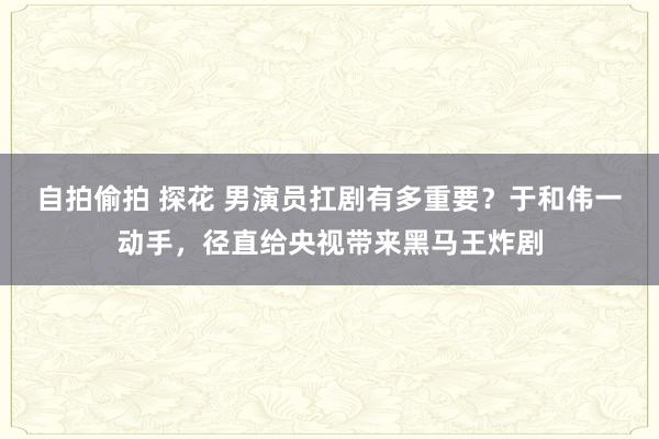 自拍偷拍 探花 男演员扛剧有多重要？于和伟一动手，径直给央视带来黑马王炸剧