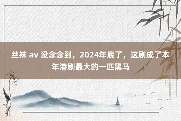 丝袜 av 没念念到，2024年底了，这剧成了本年港剧最大的一匹黑马