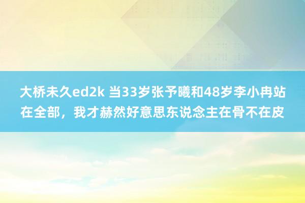 大桥未久ed2k 当33岁张予曦和48岁李小冉站在全部，我才赫然好意思东说念主在骨不在皮