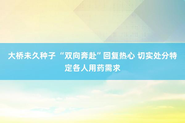 大桥未久种子 “双向奔赴”回复热心 切实处分特定各人用药需求