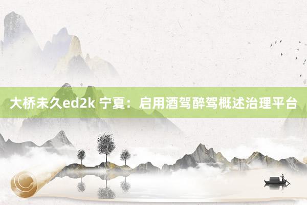 大桥未久ed2k 宁夏：启用酒驾醉驾概述治理平台