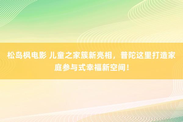 松岛枫电影 儿童之家簇新亮相，普陀这里打造家庭参与式幸福新空间！