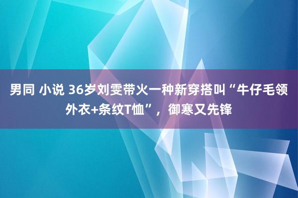 男同 小说 36岁刘雯带火一种新穿搭叫“牛仔毛领外衣+条纹T恤”，御寒又先锋