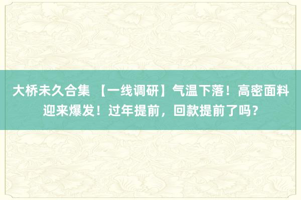 大桥未久合集 【一线调研】气温下落！高密面料迎来爆发！过年提前，回款提前了吗？