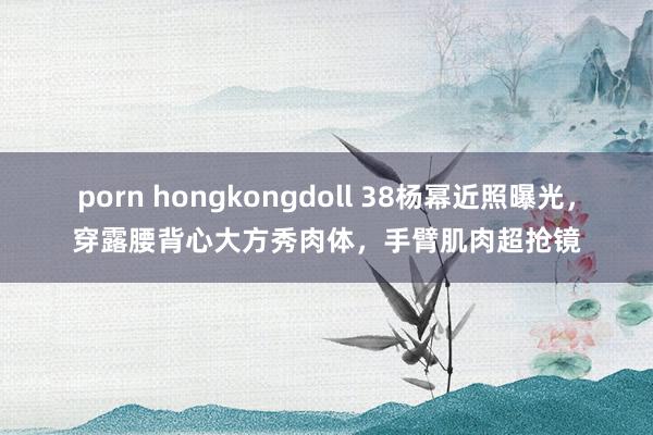 porn hongkongdoll 38杨幂近照曝光，穿露腰背心大方秀肉体，手臂肌肉超抢镜