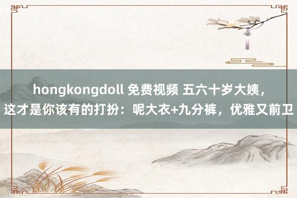 hongkongdoll 免费视频 五六十岁大姨，这才是你该有的打扮：呢大衣+九分裤，优雅又前卫