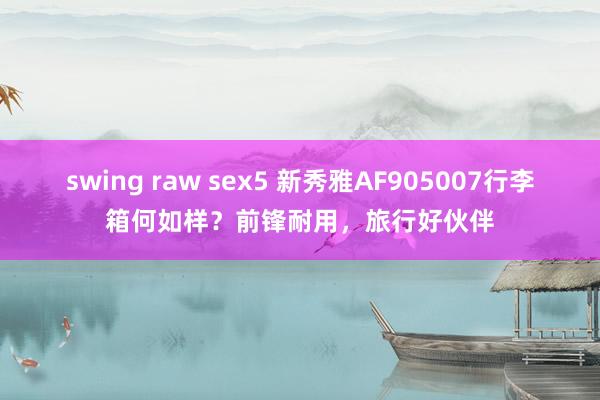 swing raw sex5 新秀雅AF905007行李箱何如样？前锋耐用，旅行好伙伴