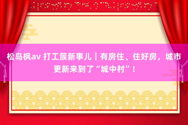 松岛枫av 打工簇新事儿｜有房住、住好房，城市更新来到了“城中村”！