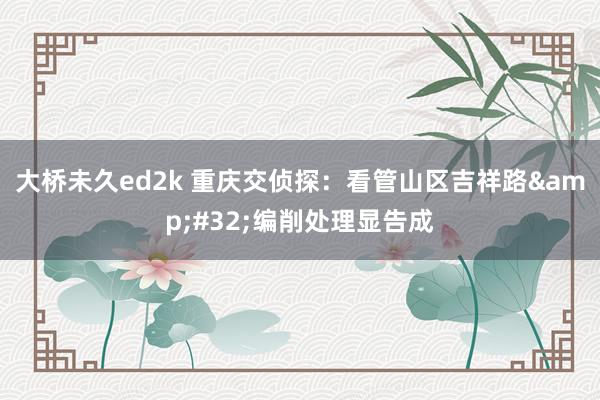 大桥未久ed2k 重庆交侦探：看管山区吉祥路&#32;编削处理显告成