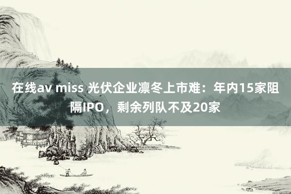 在线av miss 光伏企业凛冬上市难：年内15家阻隔IPO，剩余列队不及20家