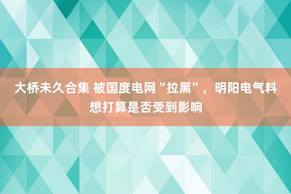 大桥未久合集 被国度电网“拉黑”，明阳电气料想打算是否受到影响