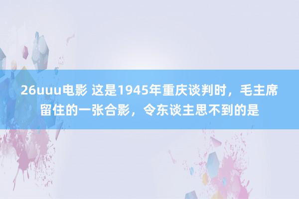 26uuu电影 这是1945年重庆谈判时，毛主席留住的一张合影，令东谈主思不到的是