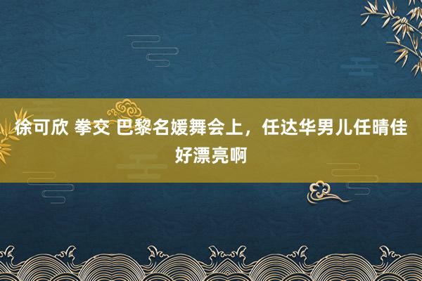 徐可欣 拳交 巴黎名媛舞会上，任达华男儿任晴佳好漂亮啊