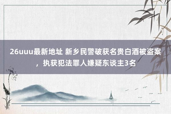 26uuu最新地址 新乡民警破获名贵白酒被盗案，执获犯法罪人嫌疑东谈主3名