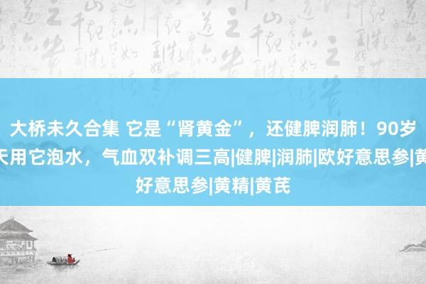 大桥未久合集 它是“肾黄金”，还健脾润肺！90岁国医每天用它泡水，气血双补调三高|健脾|润肺|欧好意思参|黄精|黄芪