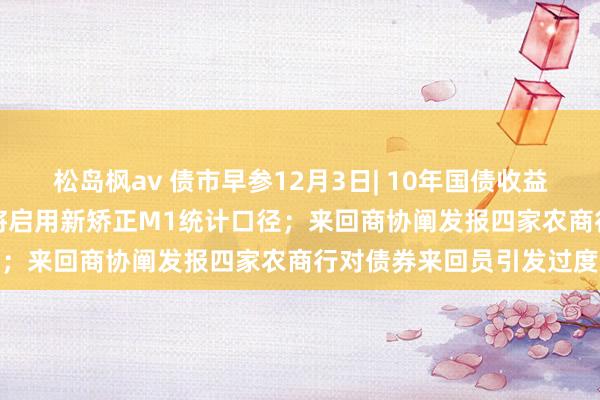 松岛枫av 债市早参12月3日| 10年国债收益率下破2.0%；来岁1月将启用新矫正M1统计口径；来回商协阐发报四家农商行对债券来回员引发过度