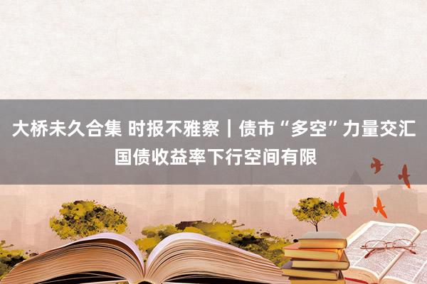 大桥未久合集 时报不雅察｜债市“多空”力量交汇 国债收益率下行空间有限