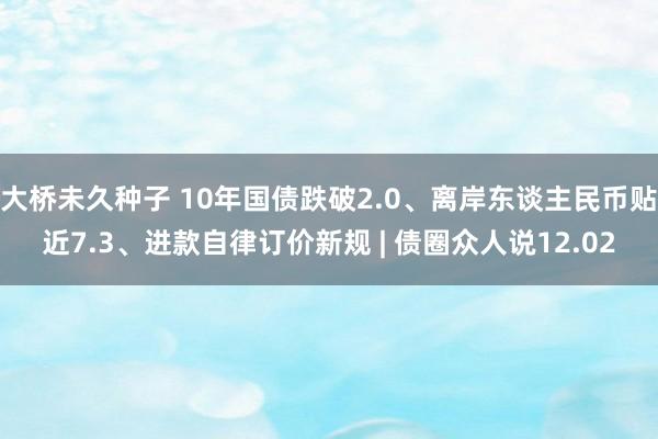 大桥未久种子 10年国债跌破2.0、离岸东谈主民币贴近7.3、进款自律订价新规 | 债圈众人说12.02