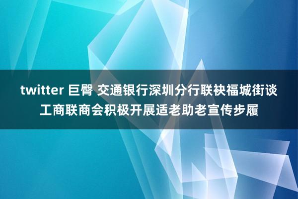 twitter 巨臀 交通银行深圳分行联袂福城街谈工商联商会积极开展适老助老宣传步履