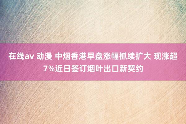 在线av 动漫 中烟香港早盘涨幅抓续扩大 现涨超7%近日签订烟叶出口新契约