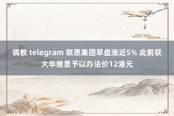 调教 telegram 联思集团早盘涨近5% 此前获大华继显予以办法价12港元