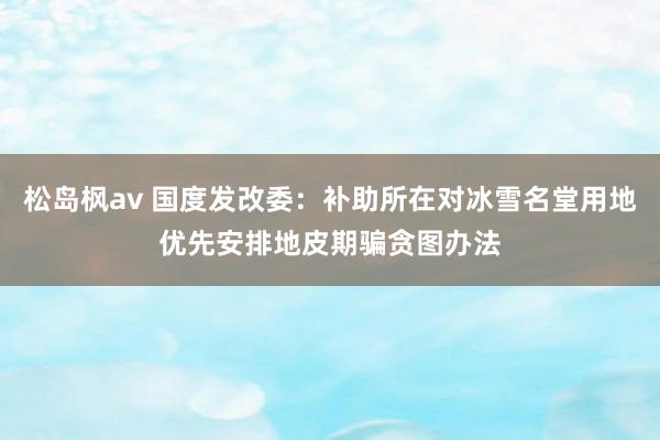 松岛枫av 国度发改委：补助所在对冰雪名堂用地优先安排地皮期骗贪图办法