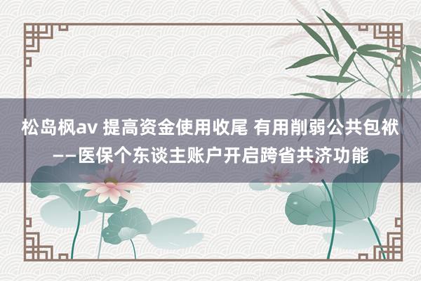 松岛枫av 提高资金使用收尾 有用削弱公共包袱——医保个东谈主账户开启跨省共济功能