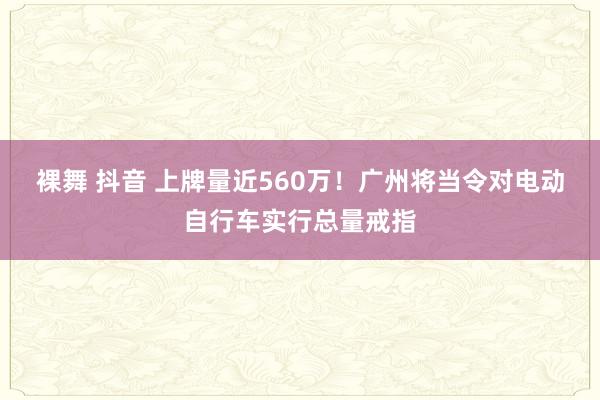 裸舞 抖音 上牌量近560万！广州将当令对电动自行车实行总量戒指