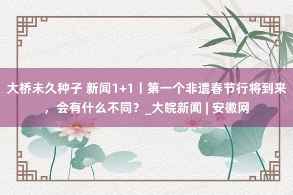 大桥未久种子 新闻1+1丨第一个非遗春节行将到来，会有什么不同？_大皖新闻 | 安徽网