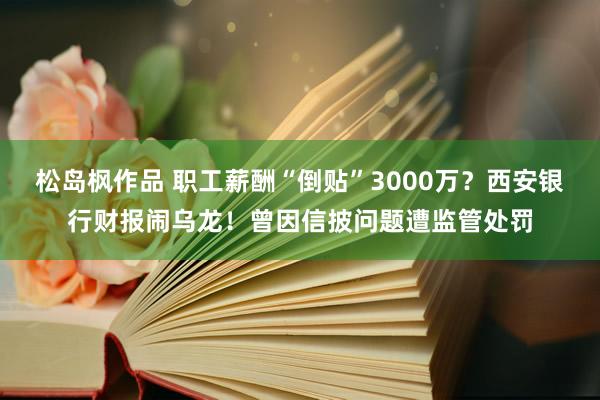 松岛枫作品 职工薪酬“倒贴”3000万？西安银行财报闹乌龙！曾因信披问题遭监管处罚