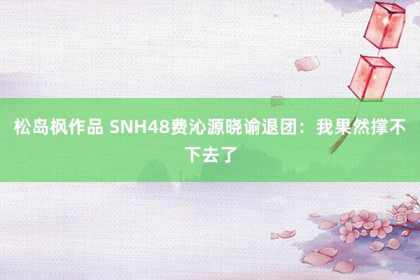 松岛枫作品 SNH48费沁源晓谕退团：我果然撑不下去了