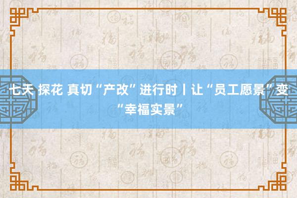 七天 探花 真切“产改”进行时丨让“员工愿景”变“幸福实景”