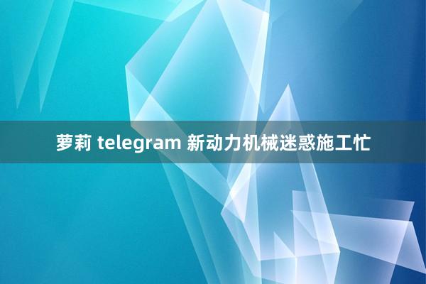 萝莉 telegram 新动力机械迷惑施工忙