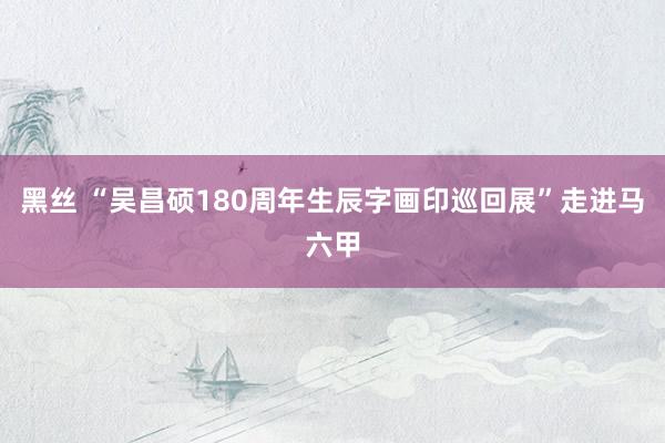 黑丝 “吴昌硕180周年生辰字画印巡回展”走进马六甲